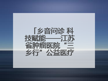 乡音问诊 科技赋能——江苏省肿瘤医院“三乡行”公益医疗行动淮安启航