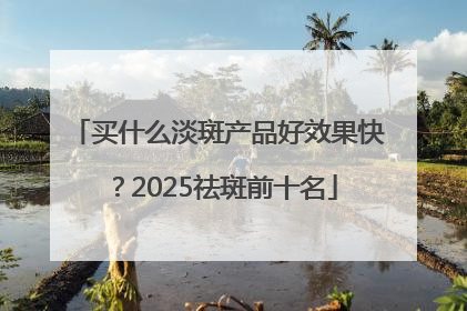 买什么淡斑产品好效果快？2025祛斑前十名