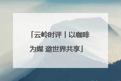 云岭时评丨以咖啡为媒 邀世界共享