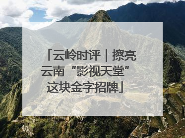 云岭时评｜擦亮云南“影视天堂”这块金字招牌