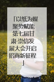 以纸为媒 聚势赋能 第七届甘肃·崇信发展大会开启招商新征程