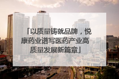以质量铸就品牌，悦康药业谱写医药产业高质量发展新篇章