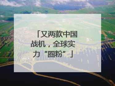 又两款中国战机，全球实力“圈粉”