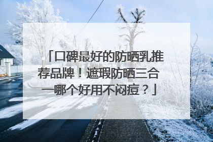 口碑最好的防晒乳推荐品牌！遮瑕防晒三合一哪个好用不闷痘？