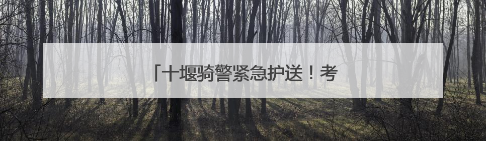 十堰骑警紧急护送！考生错过大巴终赴考场