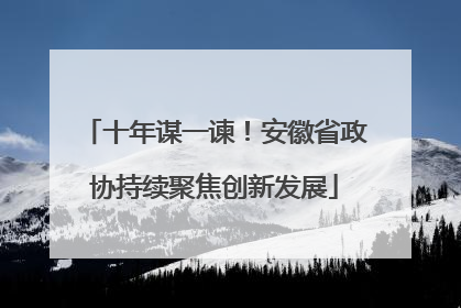 十年谋一谏！安徽省政协持续聚焦创新发展