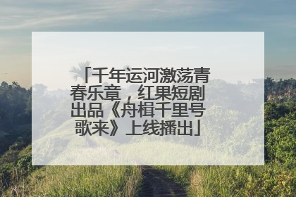 千年运河激荡青春乐章，红果短剧出品《舟楫千里号歌来》上线播出