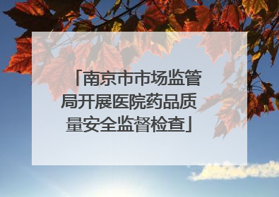 南京市市场监管局开展医院药品质量安全监督检查