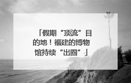 假期“顶流”目的地！福建的博物馆持续“出圈”