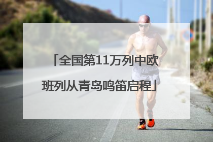 全国第11万列中欧班列从青岛鸣笛启程