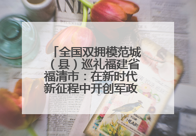 全国双拥模范城（县）巡礼福建省福清市：在新时代新征程中开创军政军民团结新局面
