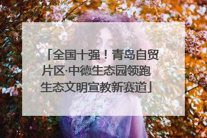 全国十强！青岛自贸片区·中德生态园领跑生态文明宣教新赛道