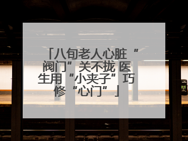 八旬老人心脏“阀门”关不拢 医生用“小夹子”巧修“心门”