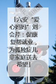 六安“爱心妈妈”刘会芹：促康复帮就业，为孤独症儿童家庭送去希望