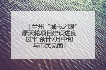 兰州“城市之眼”摩天轮项目建设进度过半 预计7月中旬与市民见面