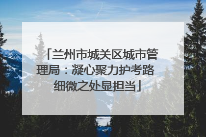 兰州市城关区城市管理局：凝心聚力护考路 细微之处显担当