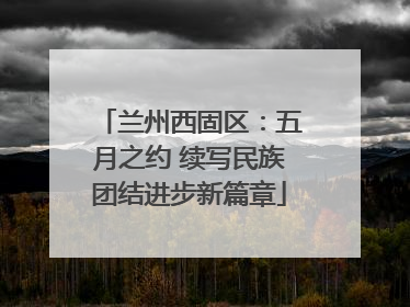 兰州西固区：五月之约 续写民族团结进步新篇章