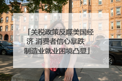 关税政策反噬美国经济 消费者信心暴跌 制造业就业困境凸显