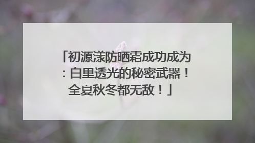 初源漾防晒霜成功成为：白里透光的秘密武器！全夏秋冬都无敌！