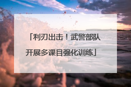 利刃出击！武警部队开展多课目强化训练