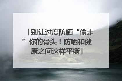 别让过度防晒“偷走”你的骨头！防晒和健康之间这样平衡