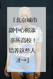 北京城市副中心将添多所高校！培养这些人才→