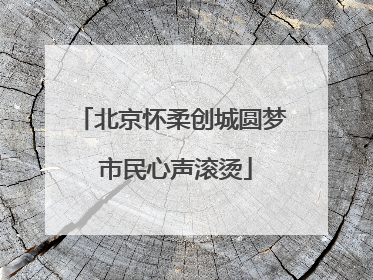 北京怀柔创城圆梦 市民心声滚烫