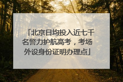 北京日均投入近七千名警力护航高考，考场外设身份证明办理点