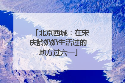 北京西城：在宋庆龄奶奶生活过的地方过六一