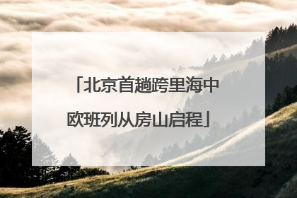 北京首趟跨里海中欧班列从房山启程