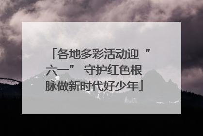各地多彩活动迎“六一” 守护红色根脉做新时代好少年