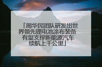 周华民团队研发出世界领先锂电池涂布装备 有望支撑新能源汽车续航上千公里