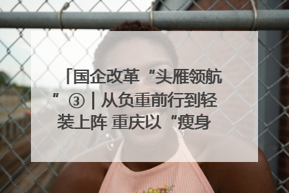 国企改革“头雁领航”③｜从负重前行到轻装上阵 重庆以“瘦身”谋“健体”