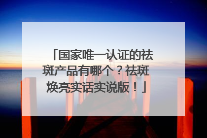 国家唯一认证的祛斑产品有哪个？祛斑焕亮实话实说版！