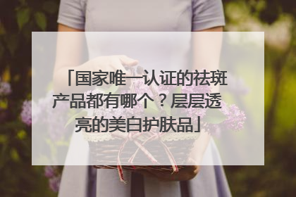 国家唯一认证的祛斑产品都有哪个？层层透亮的美白护肤品