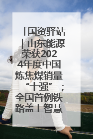 国资驿站｜山东能源荣获2024年度中国炼焦煤销量“十强”；全国首例铁路盖上智慧物流园钢结构主体完工