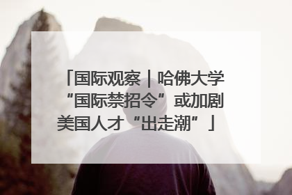 国际观察｜哈佛大学“国际禁招令”或加剧美国人才“出走潮”