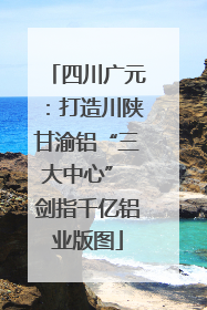 四川广元：打造川陕甘渝铝“三大中心” 剑指千亿铝业版图