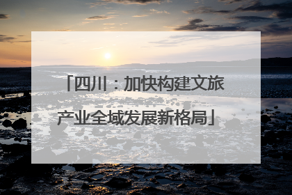 四川：加快构建文旅产业全域发展新格局