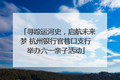 寻踪运河史，启航未来梦 杭州银行官巷口支行举办六一亲子活动