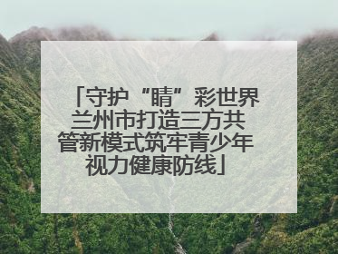 守护“睛”彩世界 兰州市打造三方共管新模式筑牢青少年视力健康防线