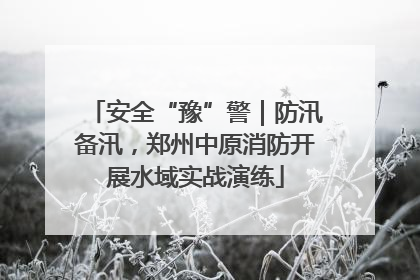 安全“豫”警｜防汛备汛，郑州中原消防开展水域实战演练