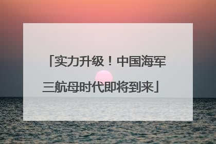 实力升级！中国海军三航母时代即将到来