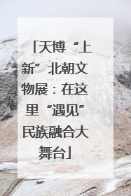 天博“上新”北朝文物展：在这里“遇见”民族融合大舞台