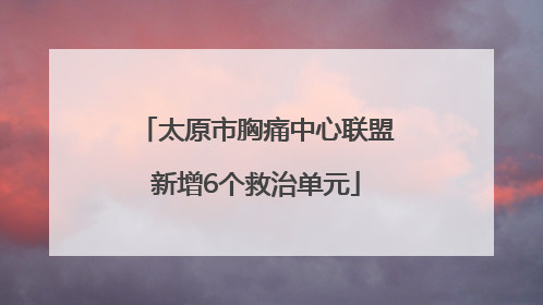 太原市胸痛中心联盟新增6个救治单元