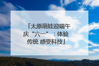 太原萌娃迎端午庆“六一”：体验传统 感受科技