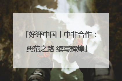 好评中国丨中非合作：典范之路 续写辉煌