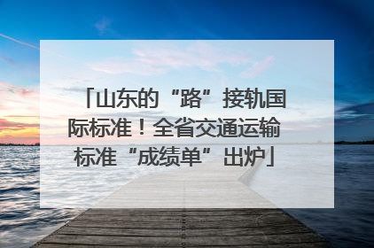 山东的“路”接轨国际标准！全省交通运输标准“成绩单”出炉
