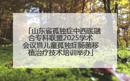 山东省孤独症中西医融合专科联盟2025学术会议暨儿童孤独症肠菌移植治疗技术培训举办