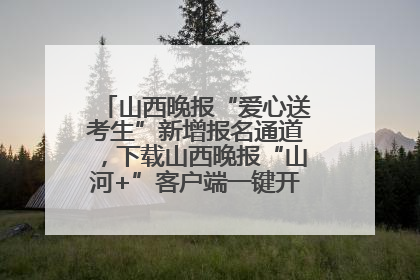 山西晚报“爱心送考生”新增报名通道，下载山西晚报“山河+”客户端一键开启高考爱心护航